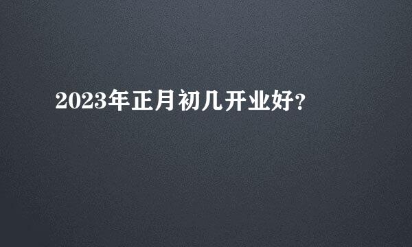 2023年正月初几开业好？