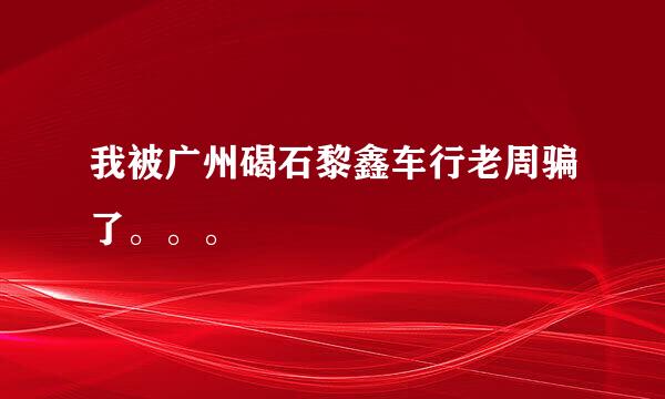 我被广州碣石黎鑫车行老周骗了。。。