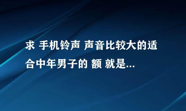 求 手机铃声 声音比较大的适合中年男子的 额 就是给我老爸找铃声 他比较喜欢求佛之类的 。。