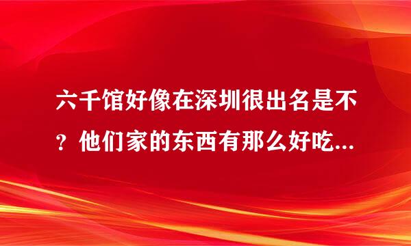 六千馆好像在深圳很出名是不？他们家的东西有那么好吃吗？我感觉好贵！有没有便宜点的六千馆啊！