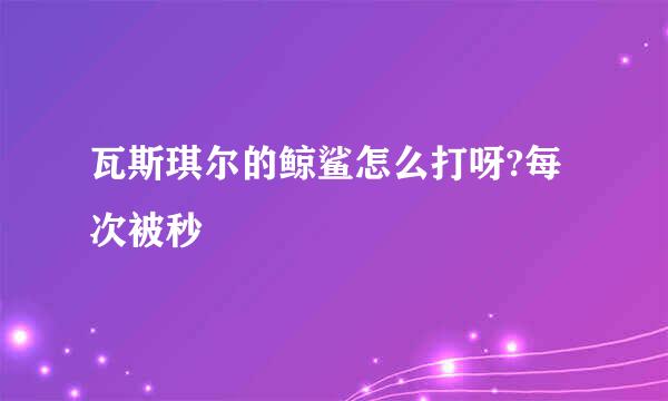 瓦斯琪尔的鲸鲨怎么打呀?每次被秒