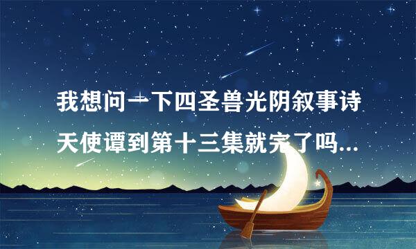 我想问一下四圣兽光阴叙事诗天使谭到第十三集就完了吗？我怎么觉得没结尾