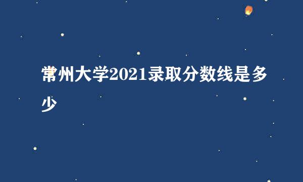 常州大学2021录取分数线是多少