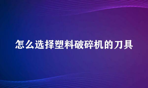 怎么选择塑料破碎机的刀具