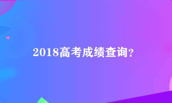 2018高考成绩查询？