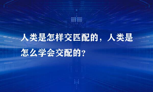 人类是怎样交匹配的，人类是怎么学会交配的？