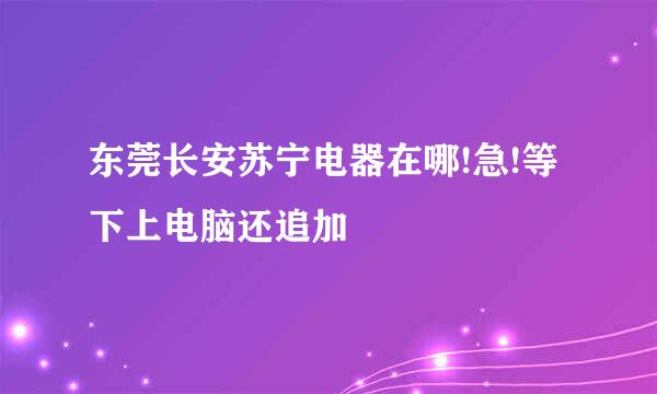 东莞长安苏宁电器在哪!急!等下上电脑还追加