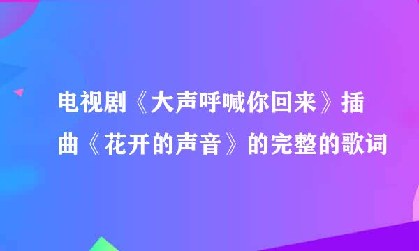 电视剧《大声呼喊你回来》插曲《花开的声音》的完整的歌词