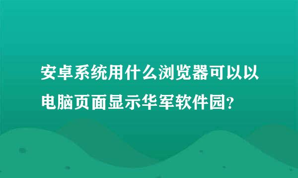 安卓系统用什么浏览器可以以电脑页面显示华军软件园？