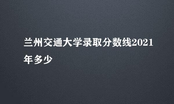 兰州交通大学录取分数线2021年多少