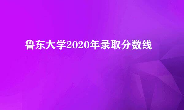 鲁东大学2020年录取分数线