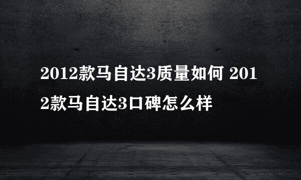 2012款马自达3质量如何 2012款马自达3口碑怎么样