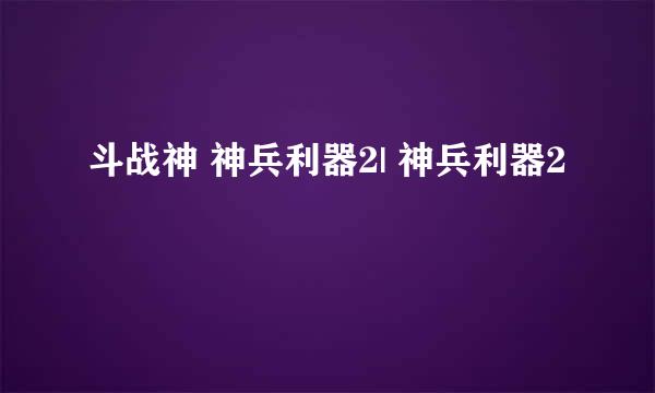 斗战神 神兵利器2| 神兵利器2