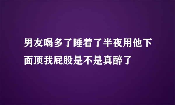 男友喝多了睡着了半夜用他下面顶我屁股是不是真醉了