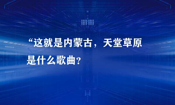 “这就是内蒙古，天堂草原     是什么歌曲？