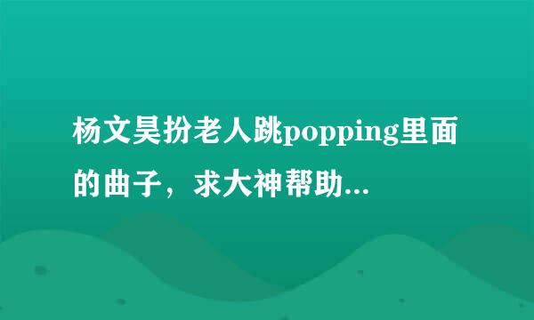 杨文昊扮老人跳popping里面的曲子，求大神帮助。答对多给分额最好有歌曲链接或者歌曲名字。