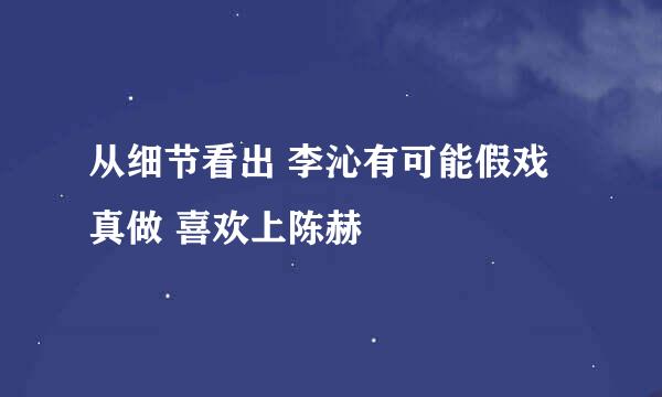 从细节看出 李沁有可能假戏真做 喜欢上陈赫