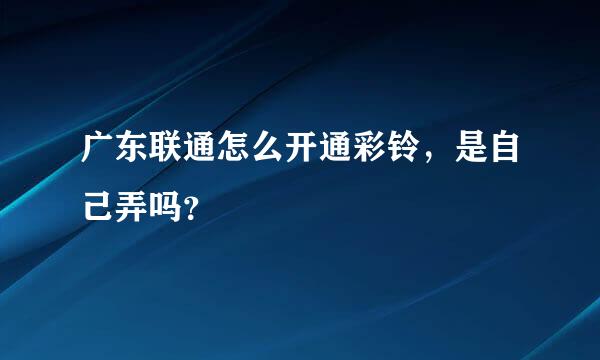 广东联通怎么开通彩铃，是自己弄吗？