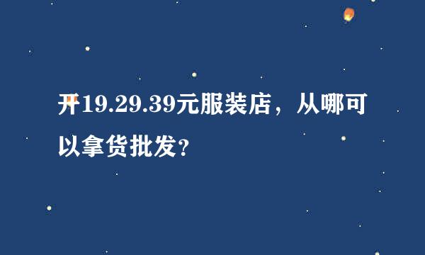 开19.29.39元服装店，从哪可以拿货批发？