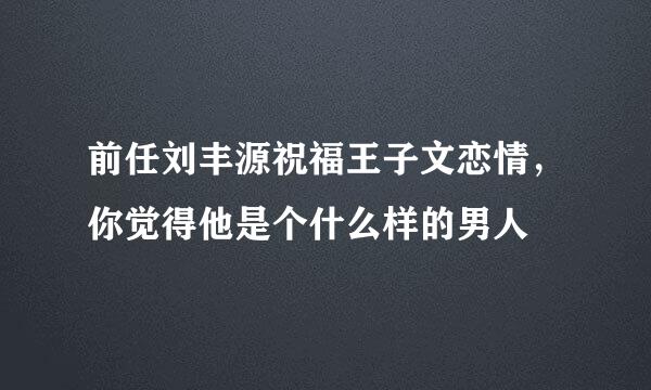 前任刘丰源祝福王子文恋情，你觉得他是个什么样的男人