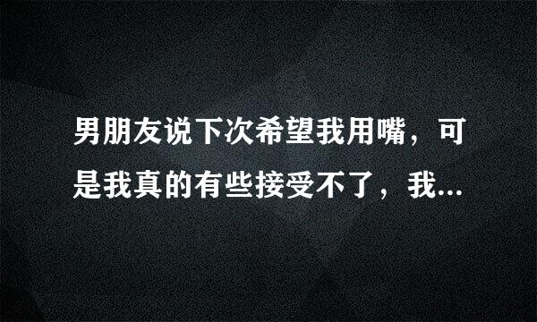 男朋友说下次希望我用嘴，可是我真的有些接受不了，我跟他说希望他不