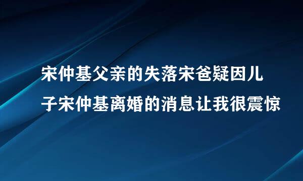 宋仲基父亲的失落宋爸疑因儿子宋仲基离婚的消息让我很震惊