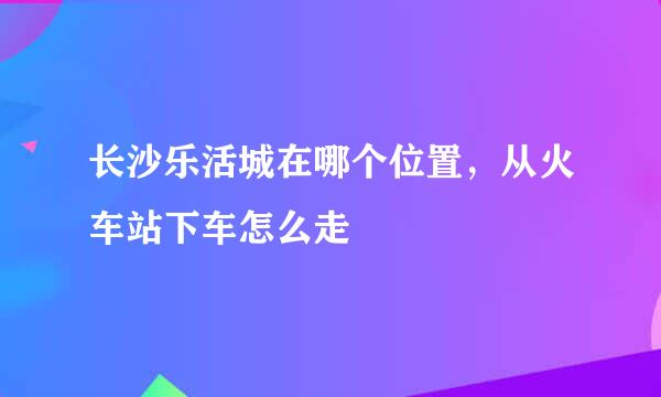 长沙乐活城在哪个位置，从火车站下车怎么走