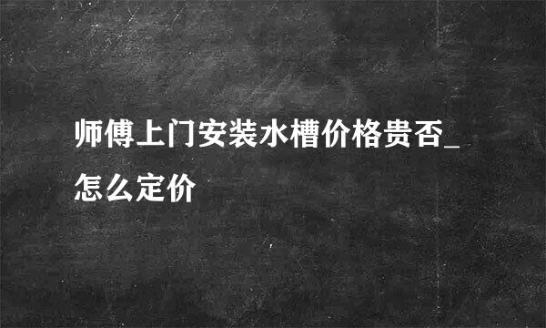 师傅上门安装水槽价格贵否_怎么定价