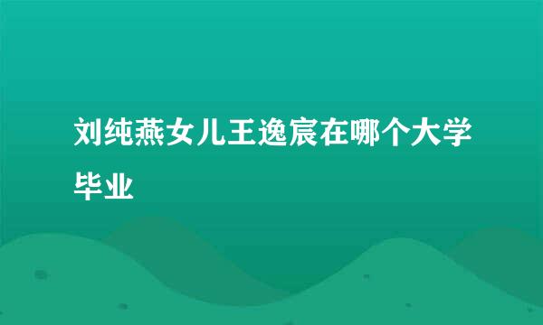 刘纯燕女儿王逸宸在哪个大学毕业