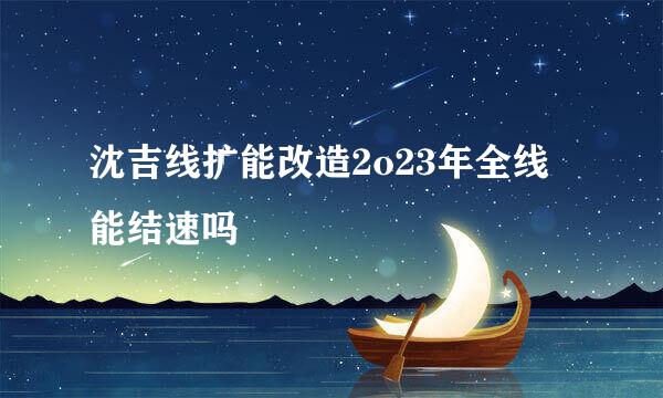 沈吉线扩能改造2o23年全线能结速吗