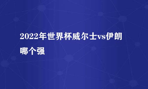 2022年世界杯威尔士vs伊朗哪个强