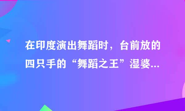 在印度演出舞蹈时，台前放的四只手的“舞蹈之王”湿婆的神像有哪些特点？