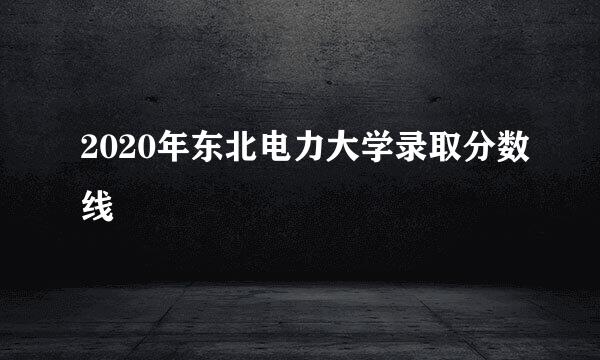 2020年东北电力大学录取分数线