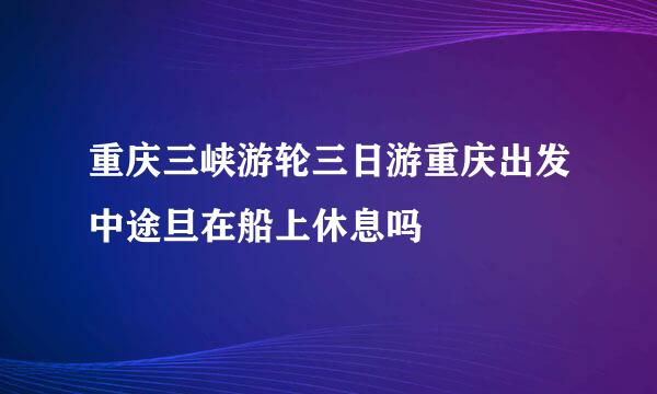 重庆三峡游轮三日游重庆出发中途旦在船上休息吗