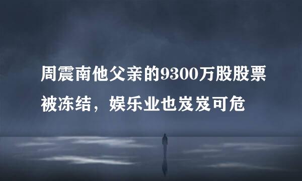 周震南他父亲的9300万股股票被冻结，娱乐业也岌岌可危