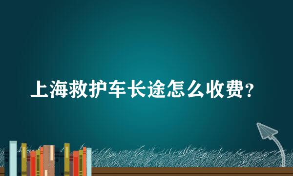 上海救护车长途怎么收费？