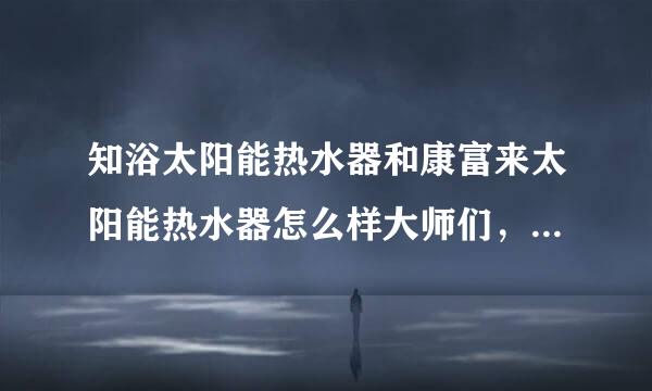 知浴太阳能热水器和康富来太阳能热水器怎么样大师们，谢谢各位了