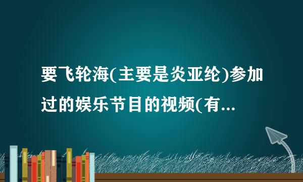 要飞轮海(主要是炎亚纶)参加过的娱乐节目的视频(有多少告诉多少，从07年到现在的！谢～)