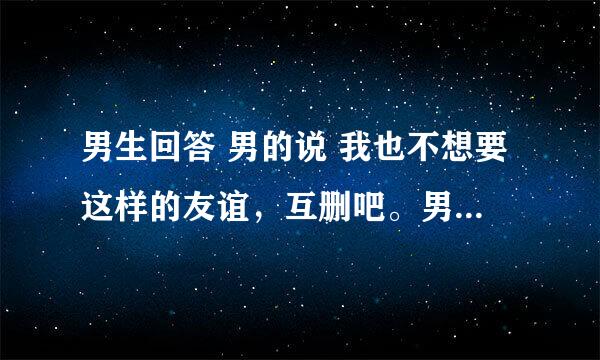 男生回答 男的说 我也不想要这样的友谊，互删吧。男的怎么没删掉女的？女的也在等着男的删掉她。