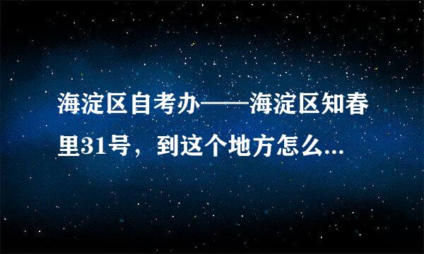 海淀区自考办——海淀区知春里31号，到这个地方怎么坐公交车？