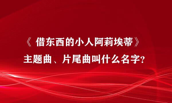 《 借东西的小人阿莉埃蒂》主题曲、片尾曲叫什么名字？