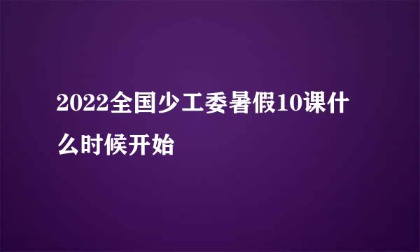 2022全国少工委暑假10课什么时候开始