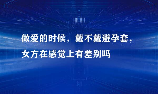 做爱的时候，戴不戴避孕套，女方在感觉上有差别吗