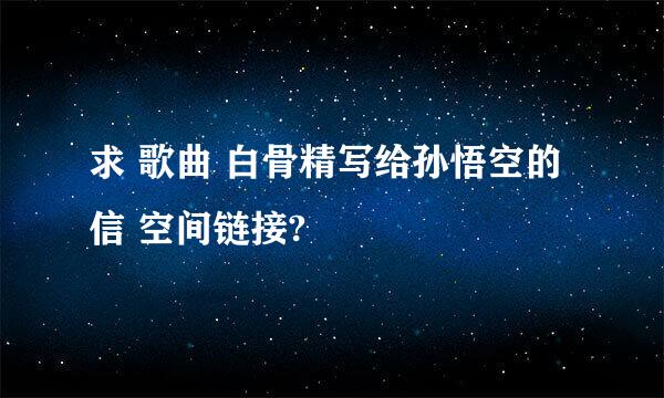 求 歌曲 白骨精写给孙悟空的信 空间链接?