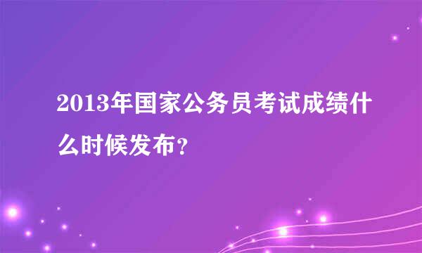 2013年国家公务员考试成绩什么时候发布？