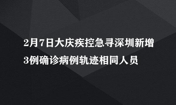 2月7日大庆疾控急寻深圳新增3例确诊病例轨迹相同人员