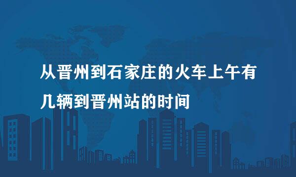 从晋州到石家庄的火车上午有几辆到晋州站的时间