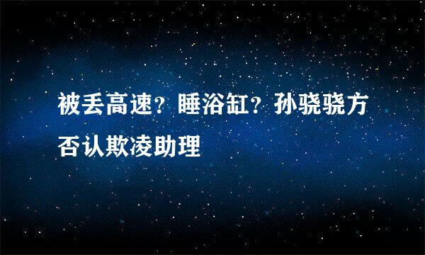 被丢高速？睡浴缸？孙骁骁方否认欺凌助理