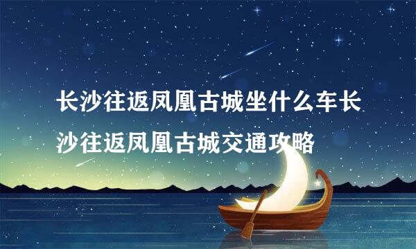 长沙往返凤凰古城坐什么车长沙往返凤凰古城交通攻略