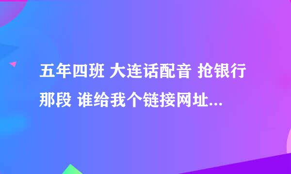 五年四班 大连话配音 抢银行那段 谁给我个链接网址 谢谢了各位！！！